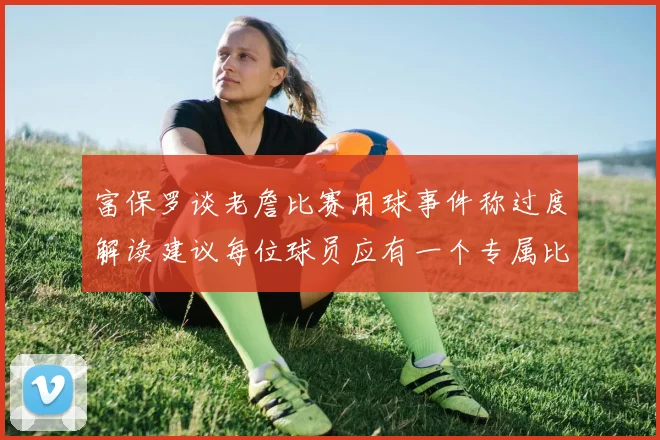 富保罗谈老詹比赛用球事件称过度解读建议每位球员应有一个专属比赛用球