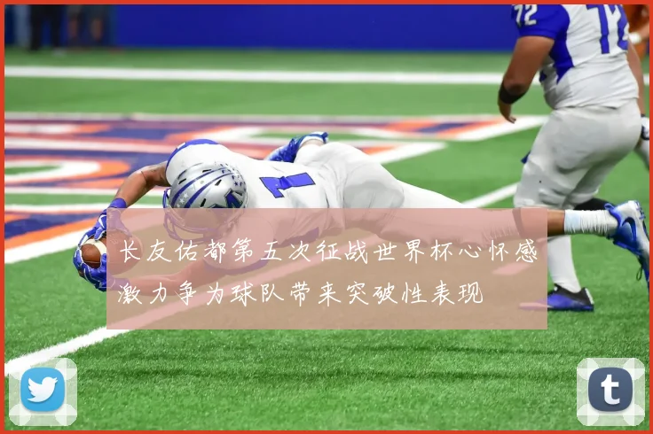 长友佑都第五次征战世界杯心怀感激力争为球队带来突破性表现