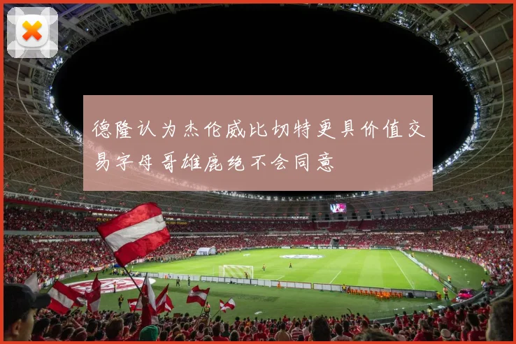 德隆认为杰伦威比切特更具价值交易字母哥雄鹿绝不会同意
