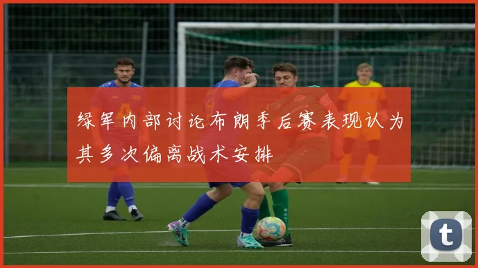 绿军内部讨论布朗季后赛表现认为其多次偏离战术安排