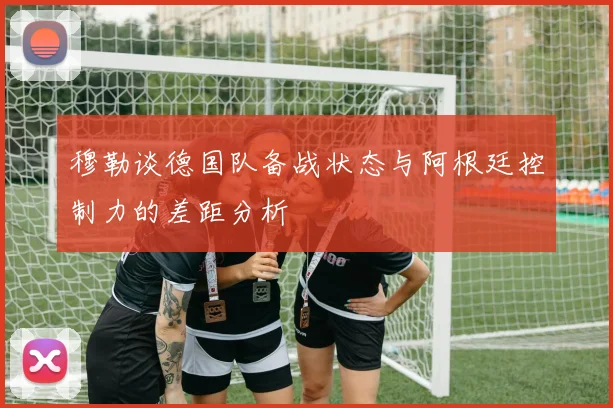 穆勒谈德国队备战状态与阿根廷控制力的差距分析