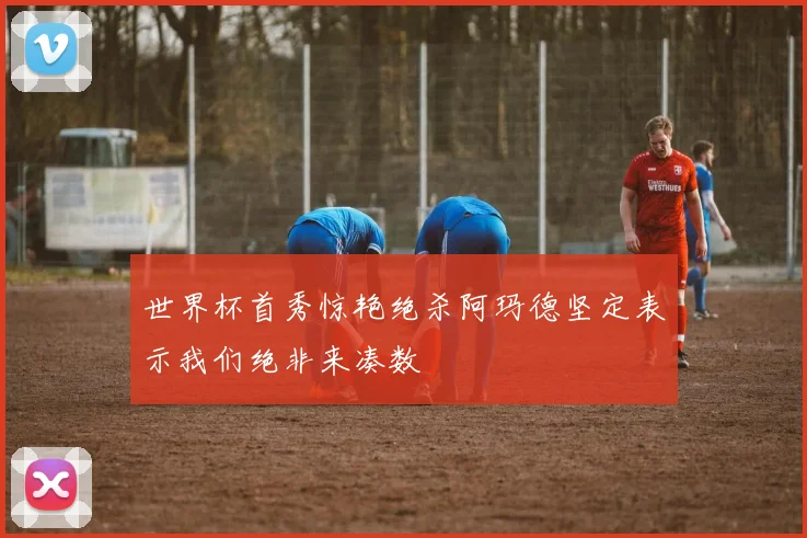 世界杯首秀惊艳绝杀阿玛德坚定表示我们绝非来凑数