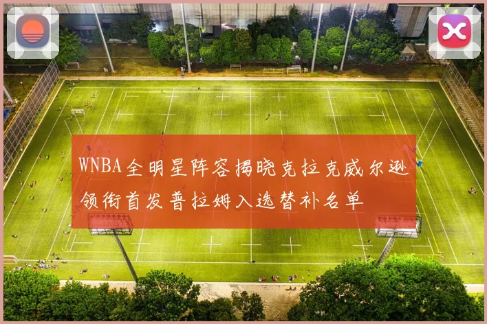 WNBA全明星阵容揭晓克拉克威尔逊领衔首发普拉姆入选替补名单