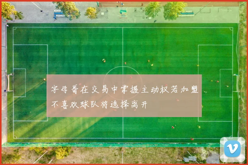 字母哥在交易中掌握主动权若加盟不喜欢球队将选择离开