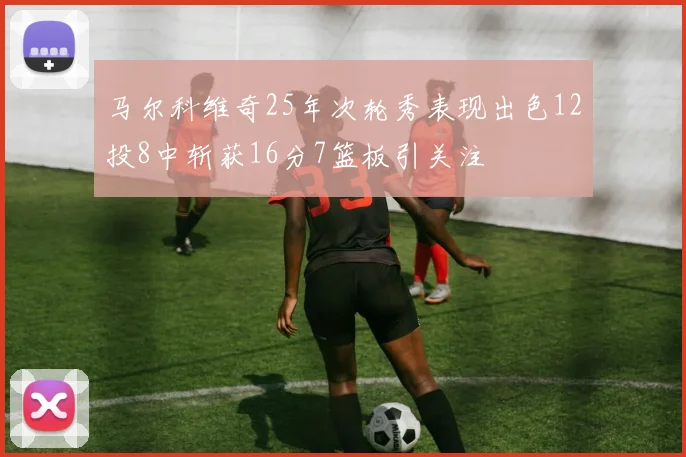 马尔科维奇25年次轮秀表现出色12投8中斩获16分7篮板引关注
