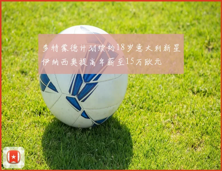多特蒙德计划续约18岁意大利新星伊纳西奥提高年薪至15万欧元
