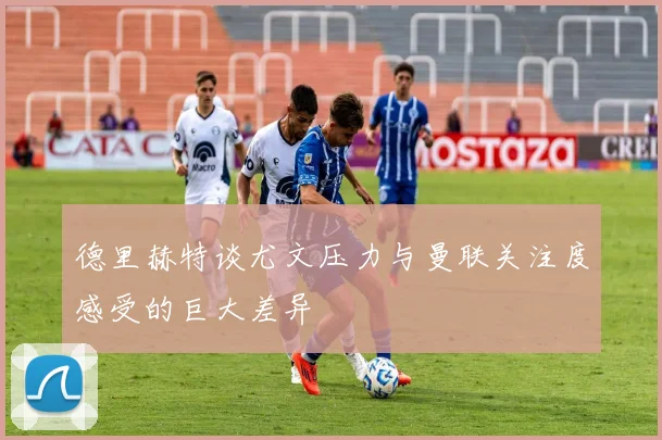 德里赫特谈尤文压力与曼联关注度感受的巨大差异