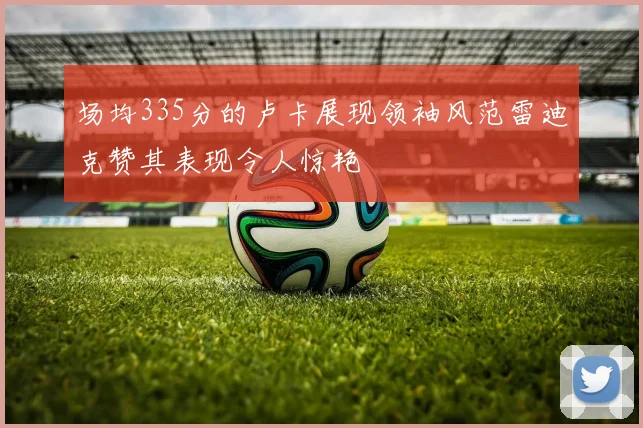 场均335分的卢卡展现领袖风范雷迪克赞其表现令人惊艳