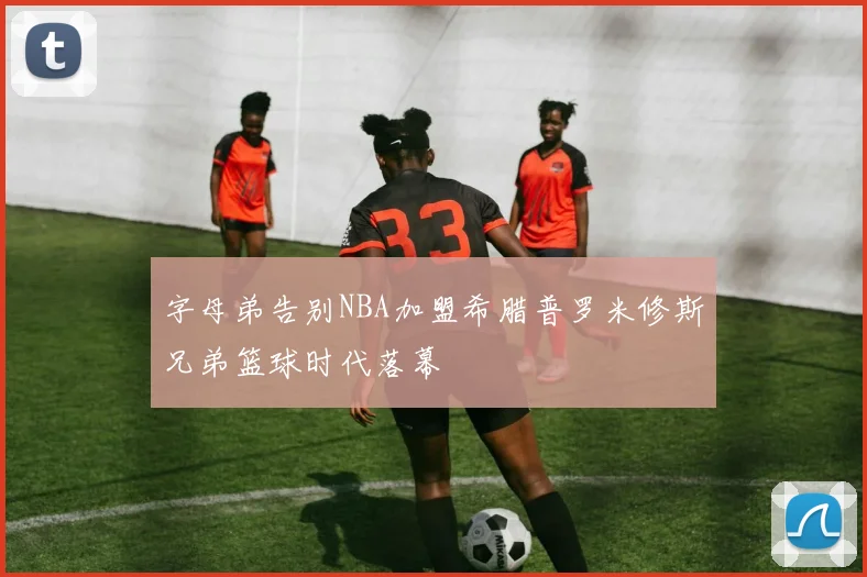 字母弟告别NBA加盟希腊普罗米修斯兄弟篮球时代落幕