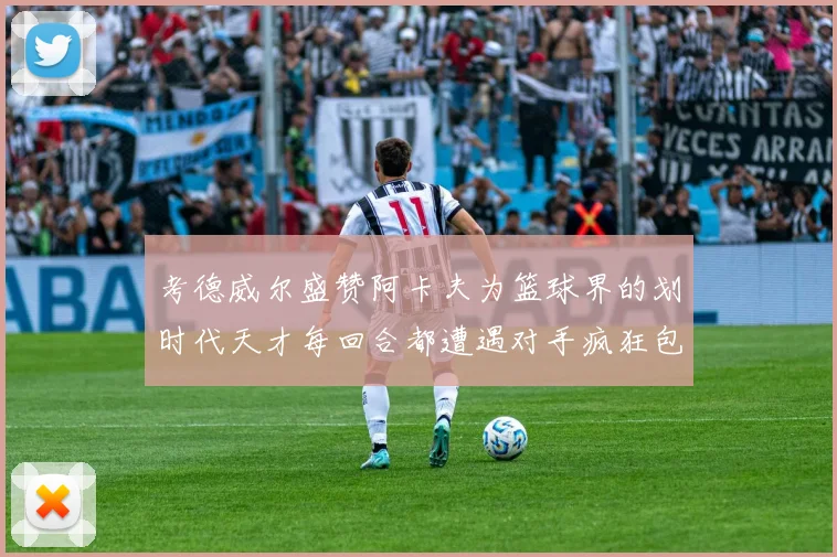 考德威尔盛赞阿卡夫为篮球界的划时代天才每回合都遭遇对手疯狂包夹挑战