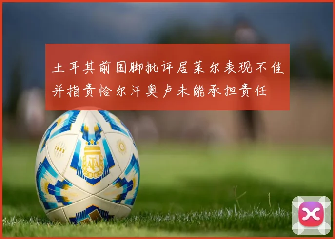土耳其前国脚批评居莱尔表现不佳并指责恰尔汗奥卢未能承担责任
