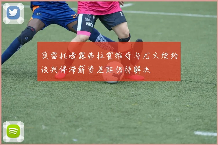 莫雷托透露弗拉霍维奇与尤文续约谈判停滞薪资差距仍待解决