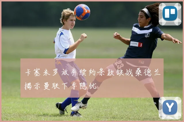 卡塞米罗放弃续约条款缺战桑德兰揭示曼联下季隐忧