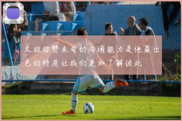 文班称赞米奇的沟通能力是他最出色的特质让我们更加了解彼此