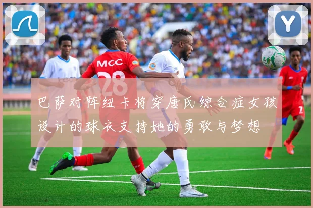 巴萨对阵纽卡将穿唐氏综合症女孩设计的球衣支持她的勇敢与梦想