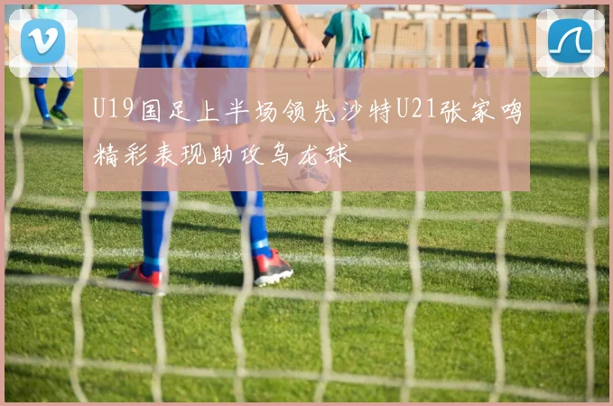 U19国足上半场领先沙特U21张家鸣精彩表现助攻乌龙球