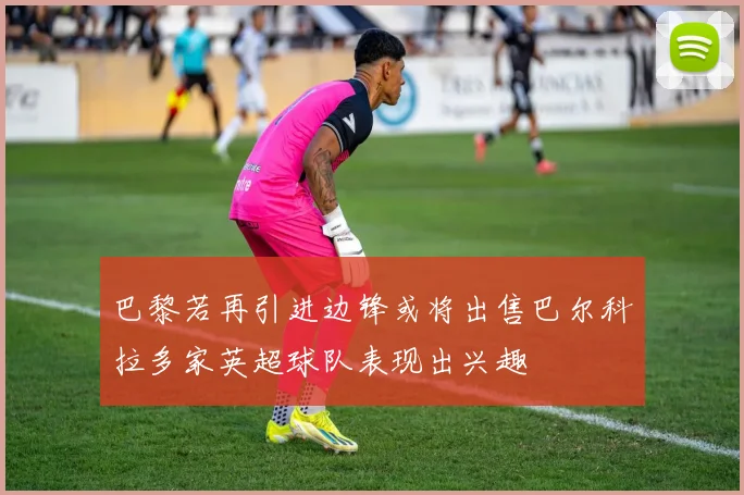 巴黎若再引进边锋或将出售巴尔科拉多家英超球队表现出兴趣