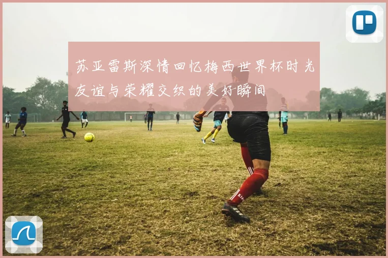 苏亚雷斯深情回忆梅西世界杯时光友谊与荣耀交织的美好瞬间