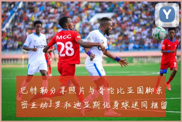 巴特勒分享照片与哥伦比亚国脚亲密互动J罗和迪亚斯化身球迷同框留念