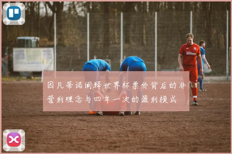 因凡蒂诺阐释世界杯票价背后的非营利理念与四年一次的盈利模式