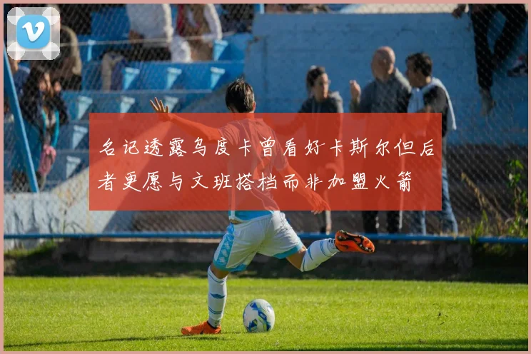 名记透露乌度卡曾看好卡斯尔但后者更愿与文班搭档而非加盟火箭