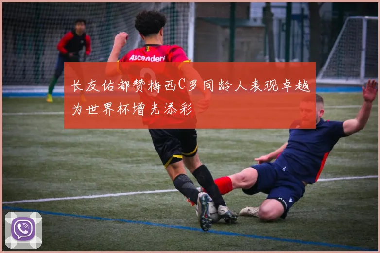 长友佑都赞梅西C罗同龄人表现卓越为世界杯增光添彩