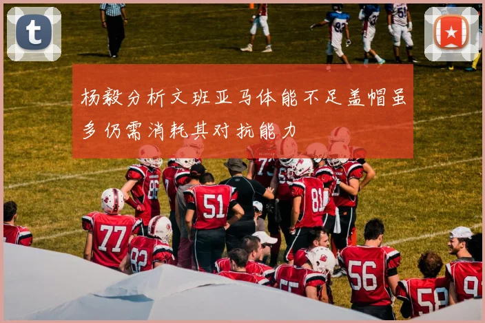 杨毅分析文班亚马体能不足盖帽虽多仍需消耗其对抗能力