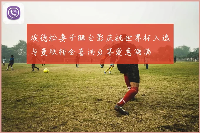 埃德松妻子晒合影庆祝世界杯入选与曼联转会喜讯分享爱意满满