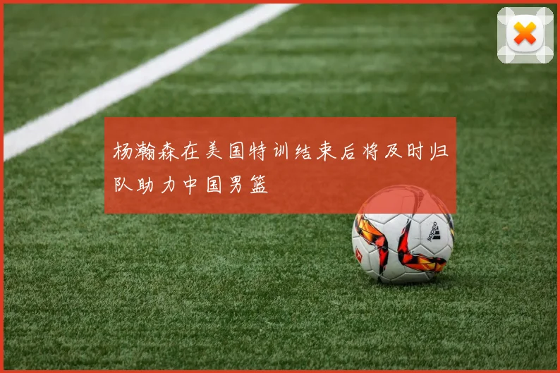杨瀚森在美国特训结束后将及时归队助力中国男篮
