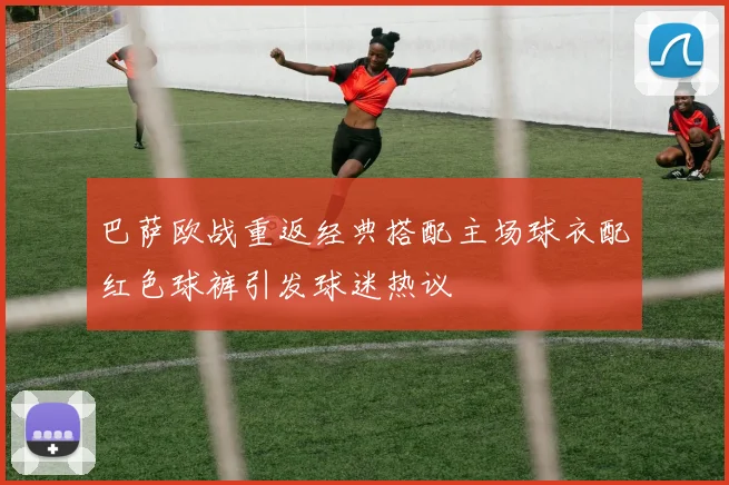 巴萨欧战重返经典搭配主场球衣配红色球裤引发球迷热议