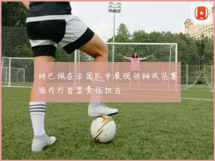 姆巴佩在法国队中展现领袖风范赛场内外皆显责任担当