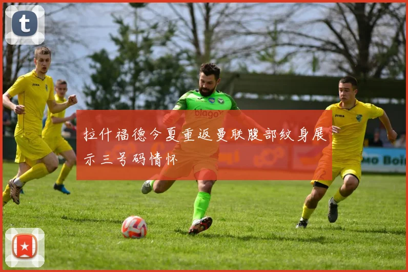 拉什福德今夏重返曼联腹部纹身展示三号码情怀