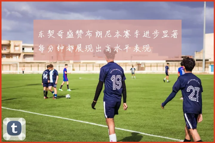 东契奇盛赞布朗尼本赛季进步显著每分钟都展现出高水平表现