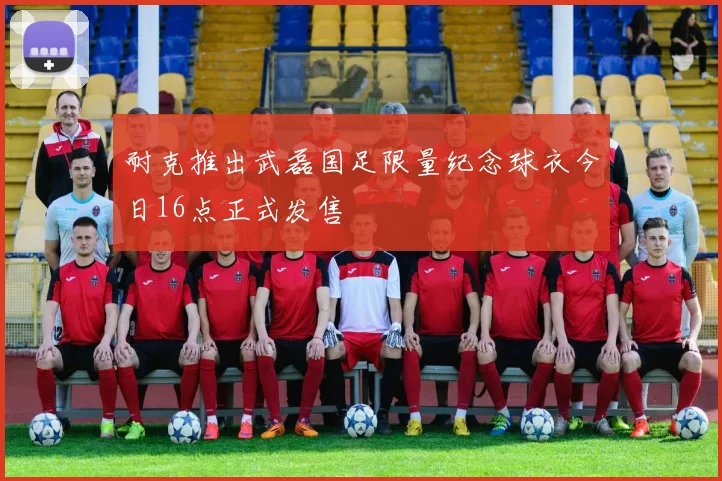 耐克推出武磊国足限量纪念球衣今日16点正式发售