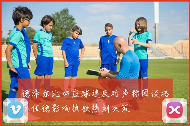 德泽尔比回应球迷反对声称因谈格林伍德影响执教热刺决策