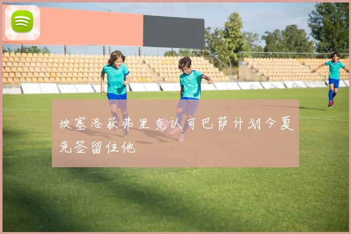 坎塞洛获弗里克认可巴萨计划今夏免签留住他