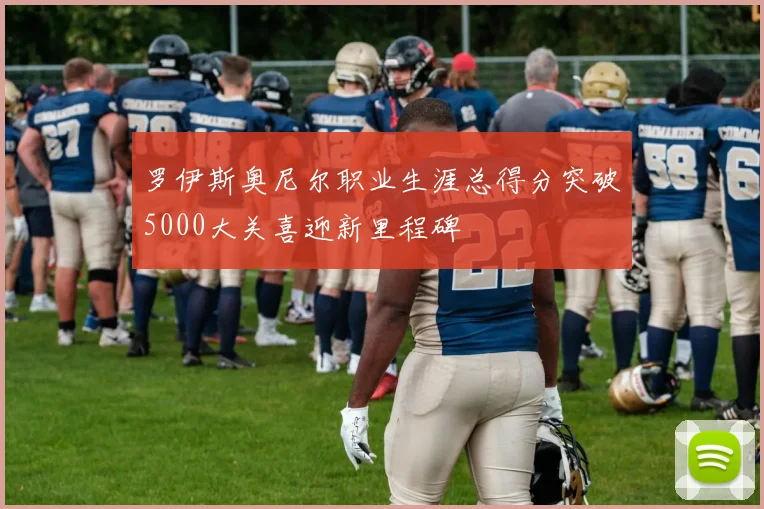 罗伊斯奥尼尔职业生涯总得分突破5000大关喜迎新里程碑