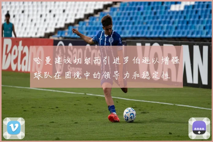 哈曼建议切尔西引进罗伯逊以增强球队在困境中的领导力和稳定性